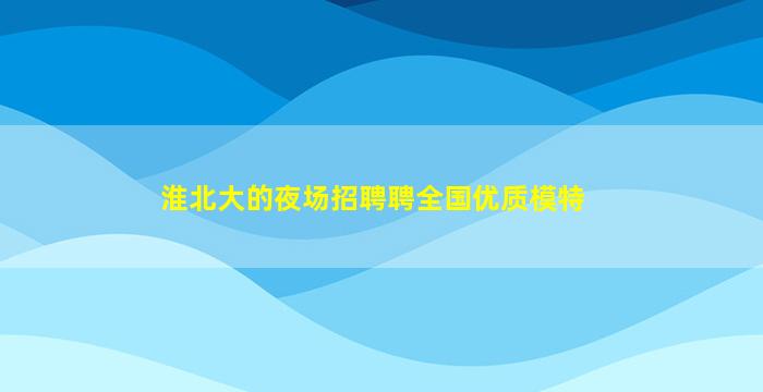 淮北大的夜场招聘聘全国优质模特